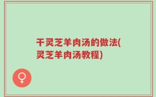 干灵芝羊肉汤的做法(灵芝羊肉汤教程)
