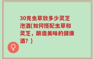 30克虫草放多少灵芝泡酒(如何搭配虫草和灵芝，酿造美味的健康酒？)