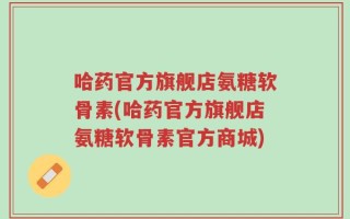 哈药官方旗舰店氨糖软骨素(哈药官方旗舰店氨糖软骨素官方商城)