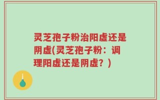 灵芝孢子粉治阳虚还是阴虚(灵芝孢子粉：调理阳虚还是阴虚？)