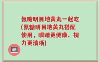 氨糖明目地黄丸一起吃(氨糖明目地黄丸搭配使用，眼睛更健康、视力更清晰)