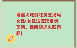 阴虚火旺能吃灵芝汤吗女性(女性适宜饮用灵芝汤，缓解阴虚火旺问题)