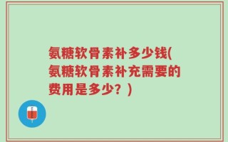 氨糖软骨素补多少钱(氨糖软骨素补充需要的费用是多少？)