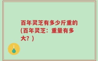 百年灵芝有多少斤重的(百年灵芝：重量有多大？)