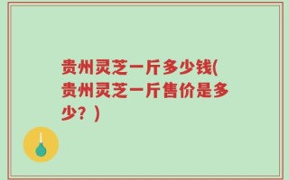 贵州灵芝一斤多少钱(贵州灵芝一斤售价是多少？)