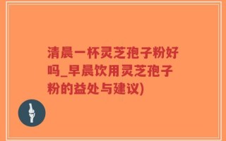 清晨一杯灵芝孢子粉好吗_早晨饮用灵芝孢子粉的益处与建议)