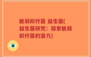 脆弱拟杆菌 益生菌(益生菌研究：探索脆弱拟杆菌的潜力)