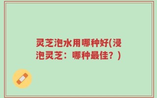 灵芝泡水用哪种好(浸泡灵芝：哪种最佳？)
