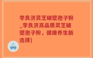 李良济灵芝破壁孢子粉_李良济高品质灵芝破壁孢子粉，健康养生新选择)
