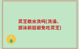 灵芝敢水洗吗(洗澡、游泳前后避免吃灵芝)