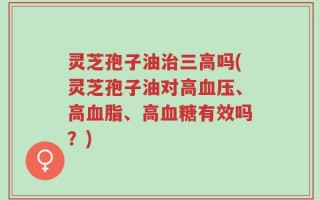 灵芝孢子油治三高吗(灵芝孢子油对高血压、高血脂、高血糖有效吗？)