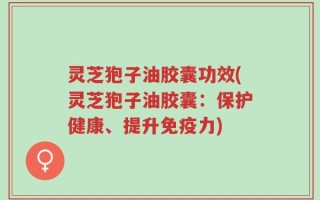 灵芝狍子油胶囊功效(灵芝狍子油胶囊：保护健康、提升免疫力)