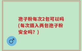 孢子粉每次2包可以吗(每次摄入两包孢子粉安全吗？)