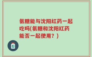 氨糖能与沈阳红药一起吃吗(氨糖和沈阳红药能否一起使用？)