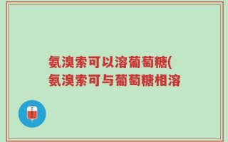 氨溴索可以溶葡萄糖(氨溴索可与葡萄糖相溶