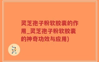 灵芝孢子粉软胶囊的作用_灵芝孢子粉软胶囊的神奇功效与应用)