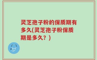 灵芝孢子粉的保质期有多久(灵芝孢子粉保质期是多久？)
