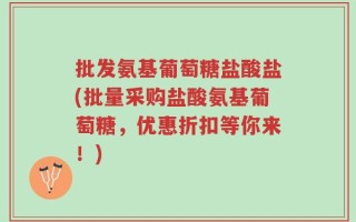 批发氨基葡萄糖盐酸盐(批量采购盐酸氨基葡萄糖，优惠折扣等你来！)