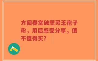 方回春堂破壁灵芝孢子粉，用后感受分享，值不值得买？