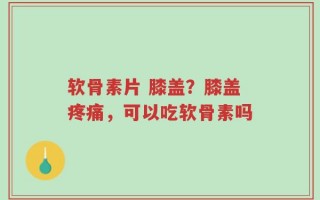 软骨素片 膝盖？膝盖疼痛，可以吃软骨素吗