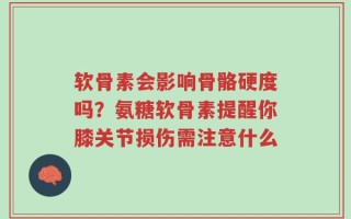 软骨素会影响骨骼硬度吗？氨糖软骨素提醒你膝关节损伤需注意什么