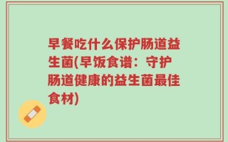 早餐吃什么保护肠道益生菌(早饭食谱：守护肠道健康的益生菌最佳食材)