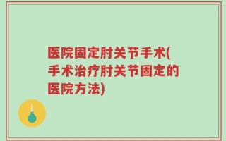 医院固定肘关节手术(手术治疗肘关节固定的医院方法)