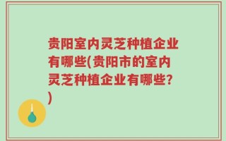 贵阳室内灵芝种植企业有哪些(贵阳市的室内灵芝种植企业有哪些？)