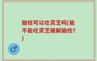 脑栓可以吃灵芝吗(能不能吃灵芝缓解脑栓？)