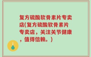 复方硫酸软骨素片专卖店(复方硫酸软骨素片专卖店，关注关节健康，值得信赖。)