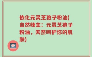 依化元灵芝孢子粉油(自然辣主：元灵芝孢子粉油，天然呵护你的肌肤)