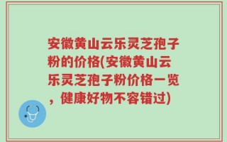 安徽黄山云乐灵芝孢子粉的价格(安徽黄山云乐灵芝孢子粉价格一览，健康好物不容错过)