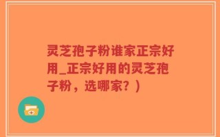 灵芝孢子粉谁家正宗好用_正宗好用的灵芝孢子粉，选哪家？)