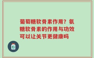 葡萄糖软骨素作用？氨糖软骨素的作用与功效可以让关节更健康吗