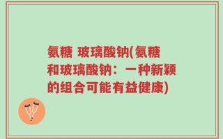 氨糖 玻璃酸钠(氨糖和玻璃酸钠：一种新颖的组合可能有益健康)
