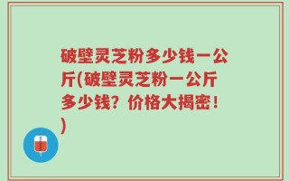 破壁灵芝粉多少钱一公斤(破壁灵芝粉一公斤多少钱？价格大揭密！)