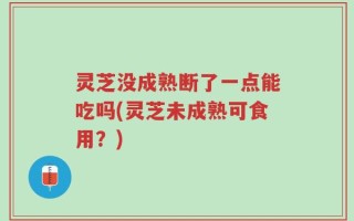 灵芝没成熟断了一点能吃吗(灵芝未成熟可食用？)