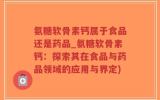 氨糖软骨素钙属于食品还是药品_氨糖软骨素钙：探索其在食品与药品领域的应用与界定)