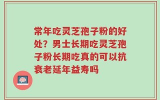 常年吃灵芝孢子粉的好处？男士长期吃灵芝孢子粉长期吃真的可以抗衰老延年益寿吗