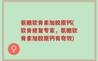 氨糖软骨素加胶原钙(软骨修复专家，氨糖软骨素加胶原钙有奇效)