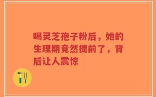喝灵芝孢子粉后，她的生理期竟然提前了，背后让人震惊