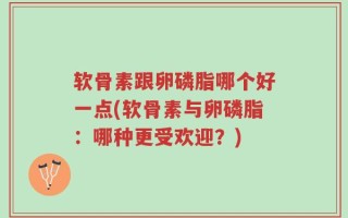 软骨素跟卵磷脂哪个好一点(软骨素与卵磷脂：哪种更受欢迎？)