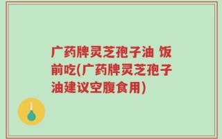 广药牌灵芝孢子油 饭前吃(广药牌灵芝孢子油建议空腹食用)