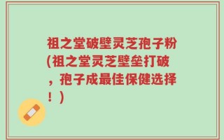 祖之堂破壁灵芝孢子粉(祖之堂灵芝壁垒打破，孢子成最佳保健选择！)