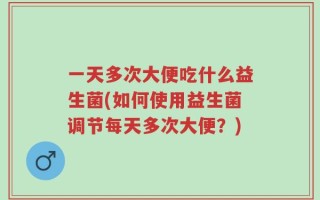 一天多次大便吃什么益生菌(如何使用益生菌调节每天多次大便？)