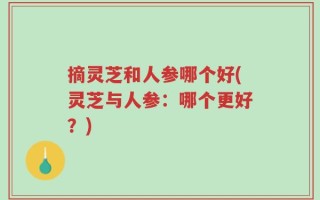 摘灵芝和人参哪个好(灵芝与人参：哪个更好？)