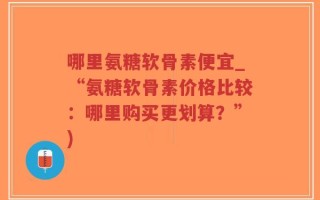 哪里氨糖软骨素便宜_“氨糖软骨素价格比较：哪里购买更划算？”)