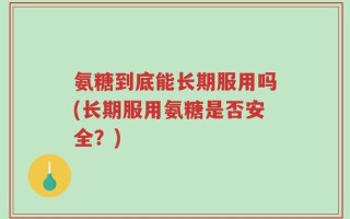 氨糖到底能长期服用吗(长期服用氨糖是否安全？)