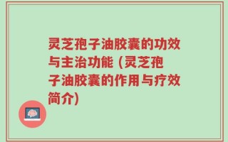 灵芝孢子油胶囊的功效与主治功能 (灵芝孢子油胶囊的作用与疗效简介)