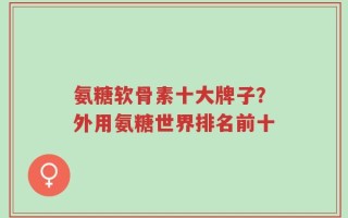 氨糖软骨素十大牌子？外用氨糖世界排名前十